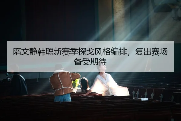 隋文静韩聪新赛季探戈风格编排，复出赛场备受期待