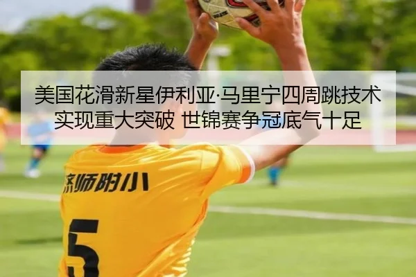 美国花滑新星伊利亚·马里宁四周跳技术实现重大突破 世锦赛争冠底气十足