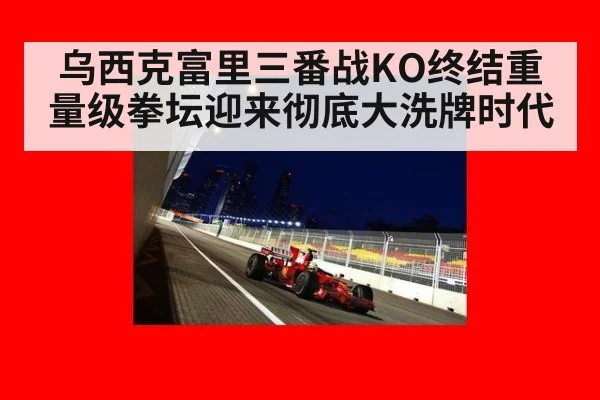 乌西克富里三番战KO终结重量级拳坛迎来彻底大洗牌时代